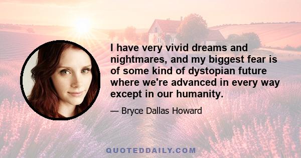 I have very vivid dreams and nightmares, and my biggest fear is of some kind of dystopian future where we're advanced in every way except in our humanity.