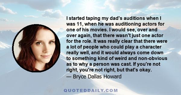 I started taping my dad's auditions when I was 11, when he was auditioning actors for one of his movies. I would see, over and over again, that there wasn't just one actor for the role. It was really clear that there