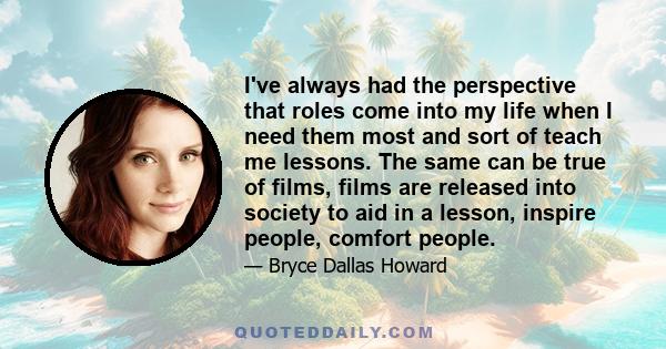 I've always had the perspective that roles come into my life when I need them most and sort of teach me lessons. The same can be true of films, films are released into society to aid in a lesson, inspire people, comfort 