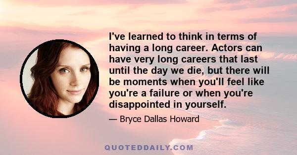 I've learned to think in terms of having a long career. Actors can have very long careers that last until the day we die, but there will be moments when you'll feel like you're a failure or when you're disappointed in