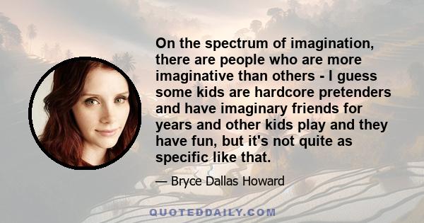 On the spectrum of imagination, there are people who are more imaginative than others - I guess some kids are hardcore pretenders and have imaginary friends for years and other kids play and they have fun, but it's not