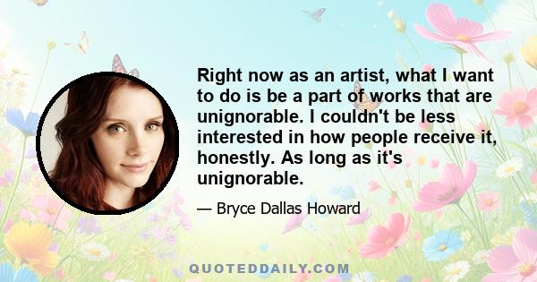 Right now as an artist, what I want to do is be a part of works that are unignorable. I couldn't be less interested in how people receive it, honestly. As long as it's unignorable.