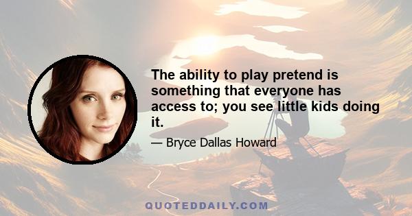 The ability to play pretend is something that everyone has access to; you see little kids doing it.