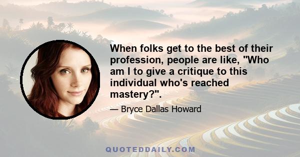 When folks get to the best of their profession, people are like, Who am I to give a critique to this individual who's reached mastery?.