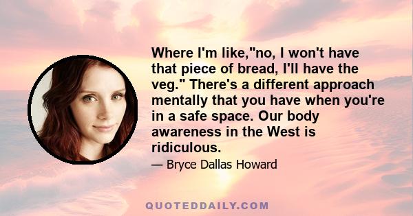 Where I'm like,no, I won't have that piece of bread, I'll have the veg. There's a different approach mentally that you have when you're in a safe space. Our body awareness in the West is ridiculous.