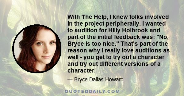 With The Help, I knew folks involved in the project peripherally. I wanted to audition for Hilly Holbrook and part of the initial feedback was: No, Bryce is too nice. That's part of the reason why I really love