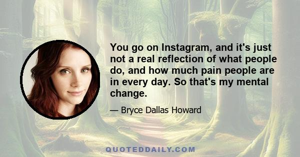 You go on Instagram, and it's just not a real reflection of what people do, and how much pain people are in every day. So that's my mental change.