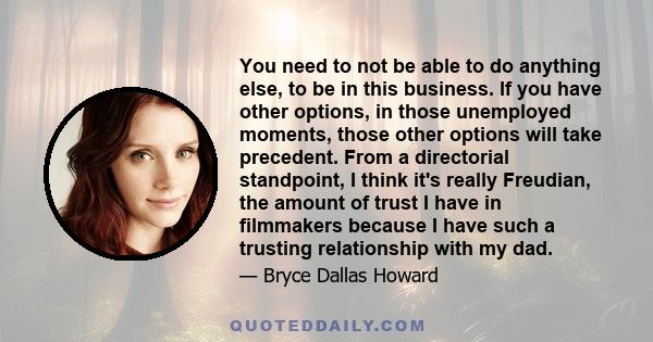 You need to not be able to do anything else, to be in this business. If you have other options, in those unemployed moments, those other options will take precedent. From a directorial standpoint, I think it's really