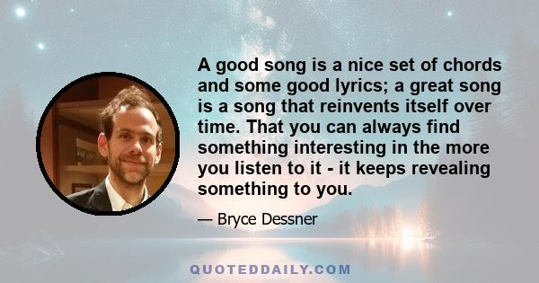 A good song is a nice set of chords and some good lyrics; a great song is a song that reinvents itself over time. That you can always find something interesting in the more you listen to it - it keeps revealing