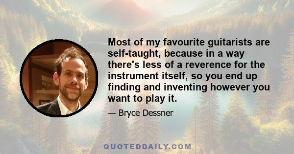 Most of my favourite guitarists are self-taught, because in a way there's less of a reverence for the instrument itself, so you end up finding and inventing however you want to play it.