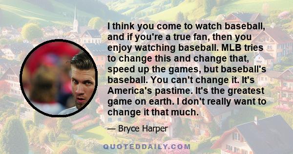 I think you come to watch baseball, and if you're a true fan, then you enjoy watching baseball. MLB tries to change this and change that, speed up the games, but baseball's baseball. You can't change it. It's America's