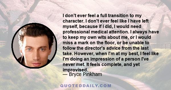 I don't ever feel a full transition to my character. I don't ever feel like I have left myself, because if I did, I would need professional medical attention. I always have to keep my own wits about me, or I would miss