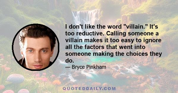 I don't like the word villain. It's too reductive. Calling someone a villain makes it too easy to ignore all the factors that went into someone making the choices they do.