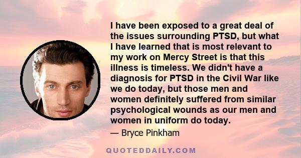 I have been exposed to a great deal of the issues surrounding PTSD, but what I have learned that is most relevant to my work on Mercy Street is that this illness is timeless. We didn't have a diagnosis for PTSD in the