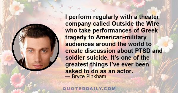 I perform regularly with a theater company called Outside the Wire who take performances of Greek tragedy to American-military audiences around the world to create discussion about PTSD and soldier suicide. It's one of