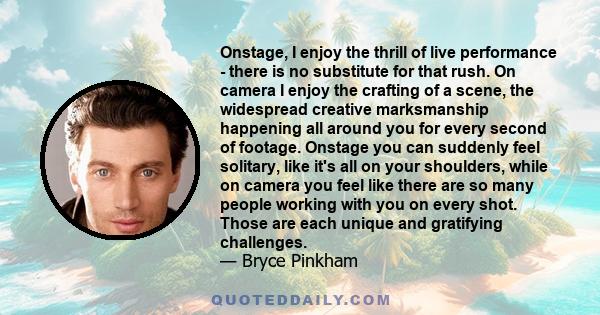 Onstage, I enjoy the thrill of live performance - there is no substitute for that rush. On camera I enjoy the crafting of a scene, the widespread creative marksmanship happening all around you for every second of