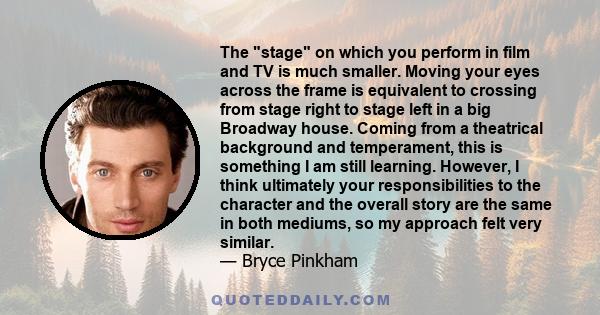 The stage on which you perform in film and TV is much smaller. Moving your eyes across the frame is equivalent to crossing from stage right to stage left in a big Broadway house. Coming from a theatrical background and