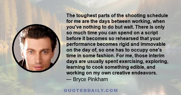 The toughest parts of the shooting schedule for me are the days between working, when you've nothing to do but wait. There is only so much time you can spend on a script before it becomes so rehearsed that your