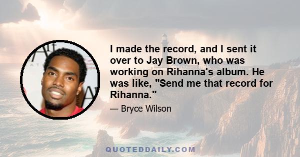 I made the record, and I sent it over to Jay Brown, who was working on Rihanna's album. He was like, Send me that record for Rihanna.