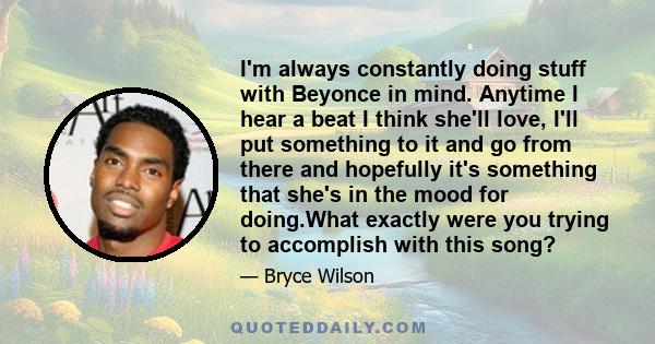 I'm always constantly doing stuff with Beyonce in mind. Anytime I hear a beat I think she'll love, I'll put something to it and go from there and hopefully it's something that she's in the mood for doing.What exactly