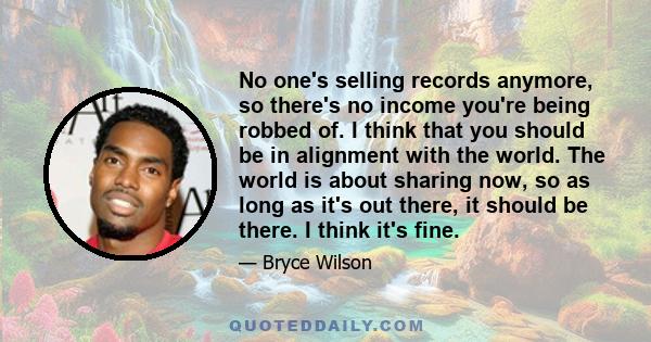 No one's selling records anymore, so there's no income you're being robbed of. I think that you should be in alignment with the world. The world is about sharing now, so as long as it's out there, it should be there. I