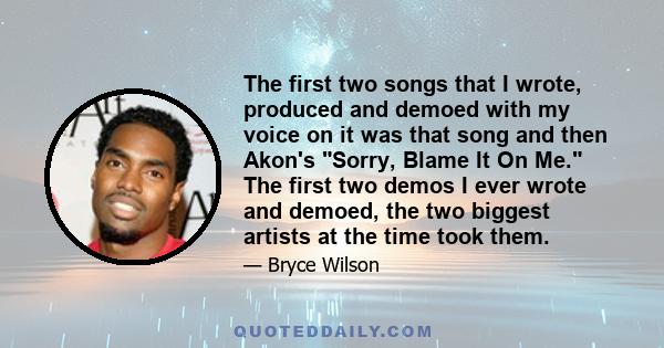 The first two songs that I wrote, produced and demoed with my voice on it was that song and then Akon's Sorry, Blame It On Me. The first two demos I ever wrote and demoed, the two biggest artists at the time took them.