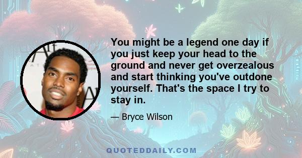 You might be a legend one day if you just keep your head to the ground and never get overzealous and start thinking you've outdone yourself. That's the space I try to stay in.