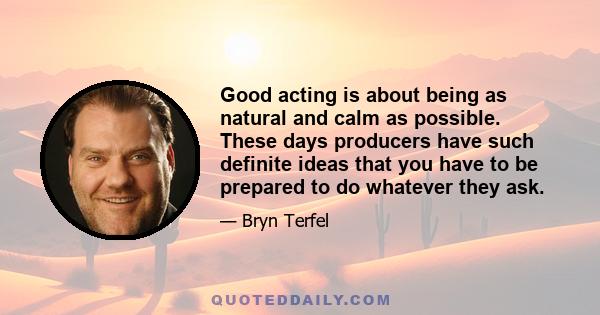 Good acting is about being as natural and calm as possible. These days producers have such definite ideas that you have to be prepared to do whatever they ask.