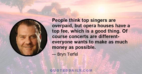 People think top singers are overpaid, but opera houses have a top fee, which is a good thing. Of course concerts are different- everyone wants to make as much money as possible.