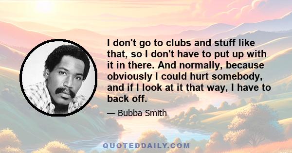 I don't go to clubs and stuff like that, so I don't have to put up with it in there. And normally, because obviously I could hurt somebody, and if I look at it that way, I have to back off.