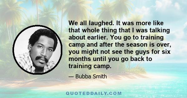 We all laughed. It was more like that whole thing that I was talking about earlier. You go to training camp and after the season is over, you might not see the guys for six months until you go back to training camp.