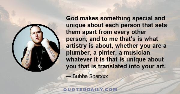 God makes something special and unique about each person that sets them apart from every other person, and to me that's is what artistry is about, whether you are a plumber, a pinter, a musician whatever it is that is