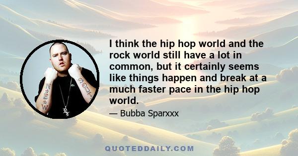 I think the hip hop world and the rock world still have a lot in common, but it certainly seems like things happen and break at a much faster pace in the hip hop world.