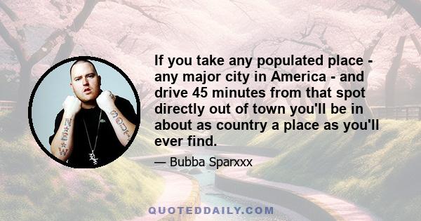 If you take any populated place - any major city in America - and drive 45 minutes from that spot directly out of town you'll be in about as country a place as you'll ever find.