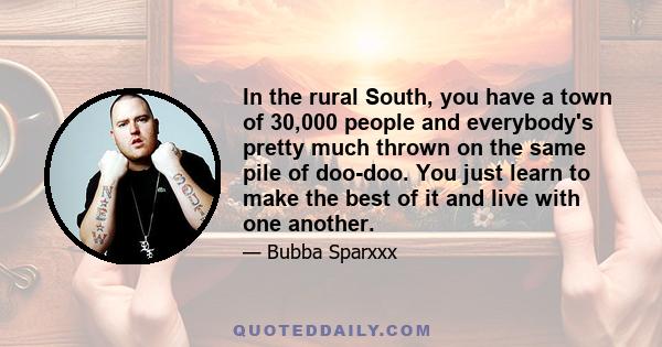 In the rural South, you have a town of 30,000 people and everybody's pretty much thrown on the same pile of doo-doo. You just learn to make the best of it and live with one another.