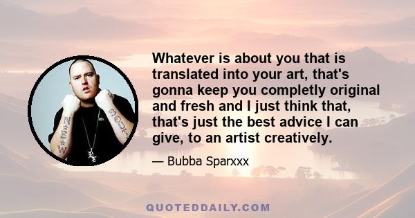 Whatever is about you that is translated into your art, that's gonna keep you completly original and fresh and I just think that, that's just the best advice I can give, to an artist creatively.