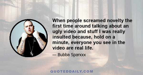 When people screamed novelty the first time around talking about an ugly video and stuff I was really insulted because, hold on a minute, everyone you see in the video are real life.