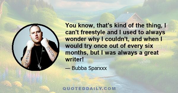 You know, that's kind of the thing, I can't freestyle and I used to always wonder why I couldn't, and when I would try once out of every six months, but I was always a great writer!