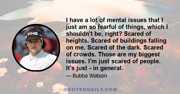 I have a lot of mental issues that I just am so fearful of things, which I shouldn't be, right? Scared of heights. Scared of buildings falling on me. Scared of the dark. Scared of crowds. Those are my biggest issues.