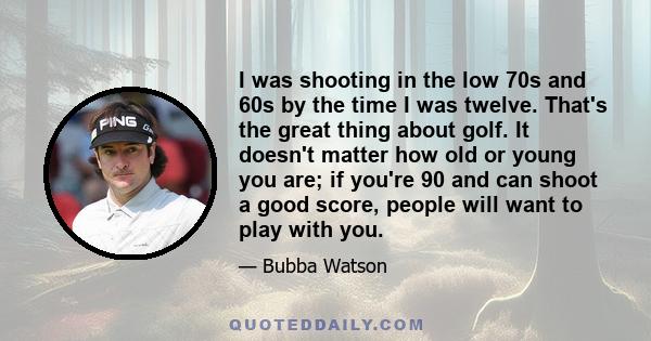 I was shooting in the low 70s and 60s by the time I was twelve. That's the great thing about golf. It doesn't matter how old or young you are; if you're 90 and can shoot a good score, people will want to play with you.