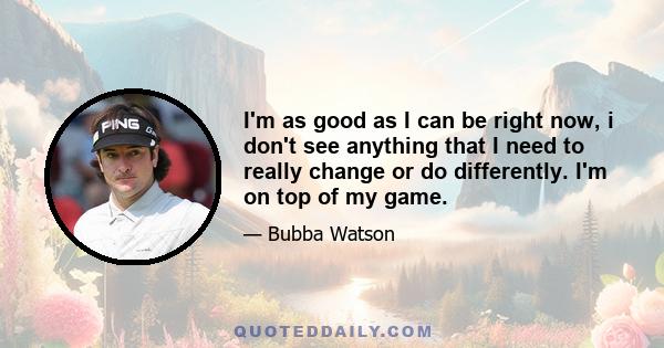 I'm as good as I can be right now, i don't see anything that I need to really change or do differently. I'm on top of my game.