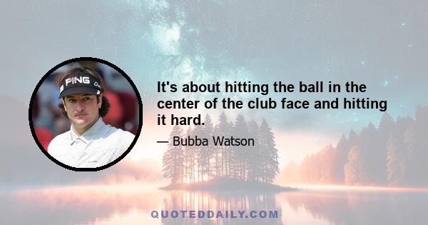 It's about hitting the ball in the center of the club face and hitting it hard.