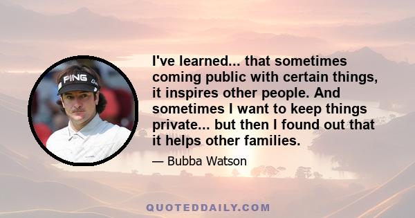 I've learned... that sometimes coming public with certain things, it inspires other people. And sometimes I want to keep things private... but then I found out that it helps other families.