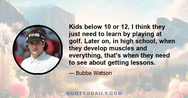 Kids below 10 or 12, I think they just need to learn by playing at golf. Later on, in high school, when they develop muscles and everything, that's when they need to see about getting lessons.