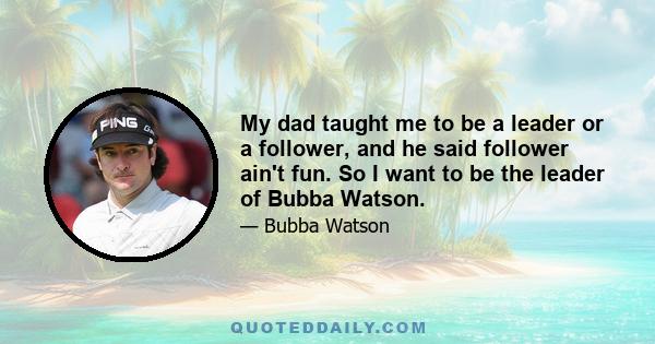 My dad taught me to be a leader or a follower, and he said follower ain't fun. So I want to be the leader of Bubba Watson.