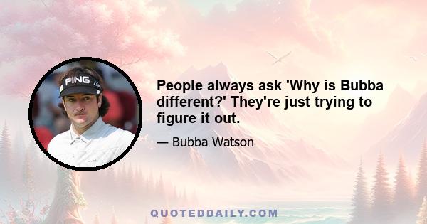 People always ask 'Why is Bubba different?' They're just trying to figure it out.