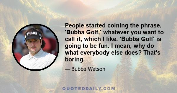 People started coining the phrase, 'Bubba Golf,' whatever you want to call it, which I like. 'Bubba Golf' is going to be fun. I mean, why do what everybody else does? That's boring.