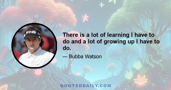 There is a lot of learning I have to do and a lot of growing up I have to do.