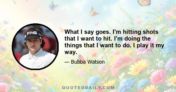 What I say goes. I'm hitting shots that I want to hit. I'm doing the things that I want to do. I play it my way.