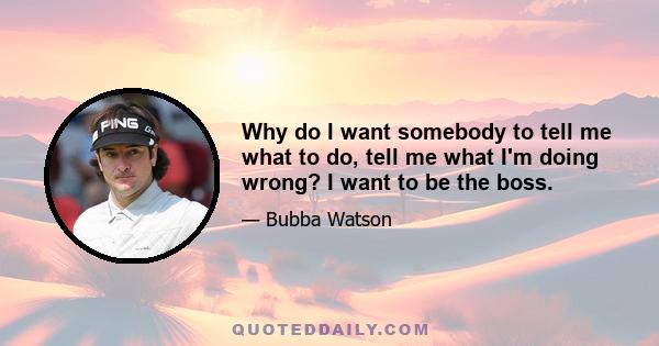 Why do I want somebody to tell me what to do, tell me what I'm doing wrong? I want to be the boss.